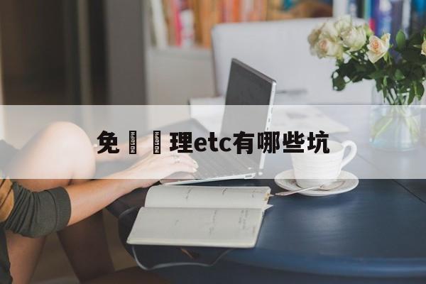 免費辦理etc有哪些坑(关于免费办理etc的骗局)